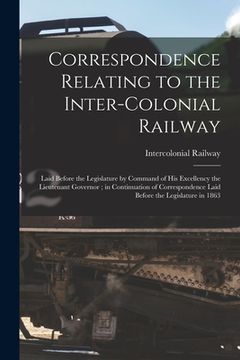 portada Correspondence Relating to the Inter-Colonial Railway [microform]: Laid Before the Legislature by Command of His Excellency the Lieutenant Governor; i (en Inglés)