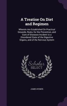 portada A Treatise On Diet and Regimen: Wherein Are Established On Practical Grounds, Rules, for the Prevention, and Cure of Diseases Incident to a Disordered (en Inglés)