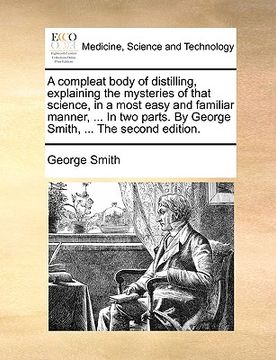 portada a   compleat body of distilling, explaining the mysteries of that science, in a most easy and familiar manner, ... in two parts. by george smith, ...