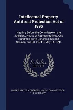 portada Intellectual Property Antitrust Protection Act of 1995: Hearing Before the Committee on the Judiciary, House of Representatives, One Hundred Fourth Co (en Inglés)