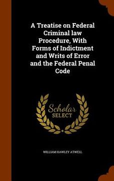 portada A Treatise on Federal Criminal law Procedure, With Forms of Indictment and Writs of Error and the Federal Penal Code (en Inglés)