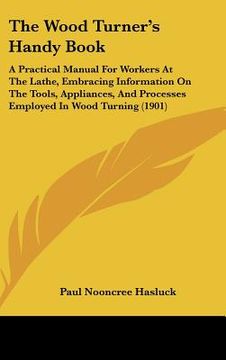 portada the wood turner's handy book: a practical manual for workers at the lathe, embracing information on the tools, appliances, and processes employed in (in English)