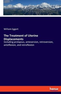 portada The Treatment of Uterine Displacements: Including prolapsus, anteversion, retroversion, anteflexion, and retroflexion (en Inglés)