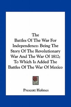 portada the battles of the war for independence: being the story of the revolutionary war and the war of 1812; to which is added the battles of the war of mex (in English)