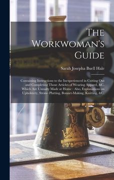 portada The Workwoman's Guide: Containing Instructions to the Inexperienced in Cutting out and Completing Those Articles of Wearing Apparel, &c. Whic