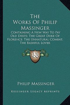 portada the works of philip massinger: containing a new way to pay old debts; the great duke of florence; the unnatural combat; the bashful lover (en Inglés)