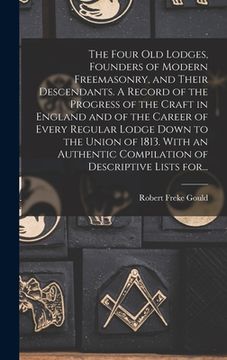 portada The Four Old Lodges, Founders of Modern Freemasonry, and Their Descendants. A Record of the Progress of the Craft in England and of the Career of Ever (en Inglés)