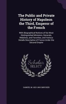 portada The Public and Private History of Napoleon the Third, Emperor of the French: With Biographical Notices of his Most Distinguished Ministers, Generals, (in English)