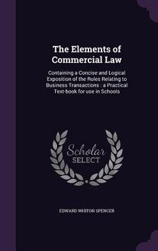 portada The Elements of Commercial Law: Containing a Concise and Logical Exposition of the Rules Relating to Business Transactions: a Practical Text-book for (en Inglés)