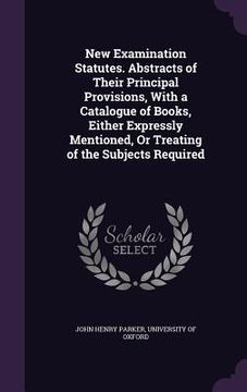 portada New Examination Statutes. Abstracts of Their Principal Provisions, With a Catalogue of Books, Either Expressly Mentioned, Or Treating of the Subjects (en Inglés)