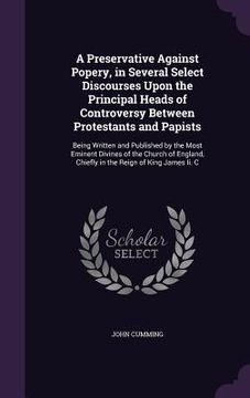 portada A Preservative Against Popery, in Several Select Discourses Upon the Principal Heads of Controversy Between Protestants and Papists: Being Written and (en Inglés)