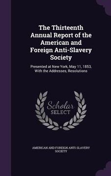 portada The Thirteenth Annual Report of the American and Foreign Anti-Slavery Society: Presented at New York, May 11, 1853, With the Addresses, Resolutions