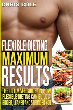 portada Flexible Dieting Maximum Results: The Ultimate Guide On How Flexible Dieting Can Build A Bigger, Leaner and Stronger You (in English)
