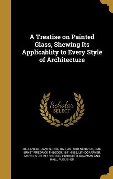portada A Treatise on Painted Glass, Shewing Its Applicablity to Every Style of Architecture (en Inglés)