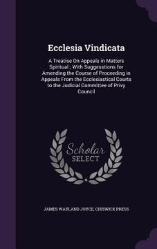 portada Ecclesia Vindicata: A Treatise On Appeals in Matters Spiritual; With Suggesstions for Amending the Course of Proceeding in Appeals From th (en Inglés)