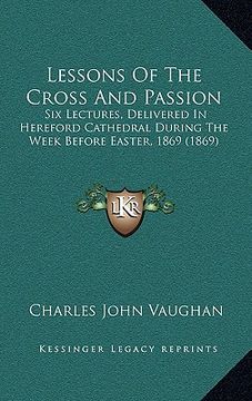 portada lessons of the cross and passion: six lectures, delivered in hereford cathedral during the week before easter, 1869 (1869) (en Inglés)