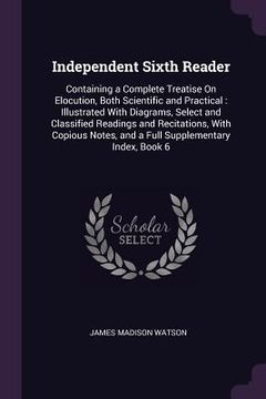portada Independent Sixth Reader: Containing a Complete Treatise On Elocution, Both Scientific and Practical: Illustrated With Diagrams, Select and Clas (en Inglés)