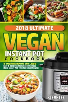 portada 2018 Ultimate Vegan Instant Pot Cookbook: 5 Ingredients or Less- Easy & Delicious Plant-Based Recipes (Save Money and Time for Smart People) (en Inglés)