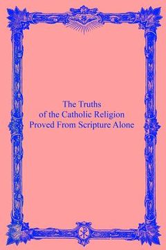 portada The Truths of the Catholic Religion: Proved From Scripture Alone (en Inglés)