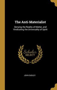 portada The Anti-Materialist: Denying the Reality of Matter, and Vindicating the Universality of Spirit (en Inglés)