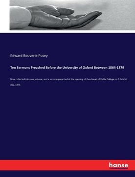 Ten Sermons Preached Before the University of Oxford Between 1864-1879: Now collected into one volume; and a sermon preached at the opening of the cha
