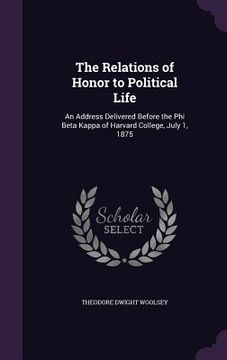 portada The Relations of Honor to Political Life: An Address Delivered Before the Phi Beta Kappa of Harvard College, July 1, 1875 (en Inglés)