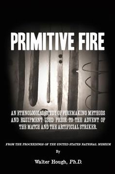 portada Primitive Fire: An ethnological study of firemaking methods and equipment used prior to the advent of the match and the artificial str (in English)