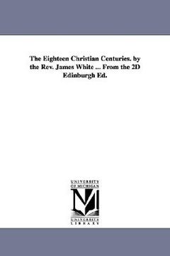 portada the eighteen christian centuries. by the rev. james white ... from the 2d edinburgh ed. (en Inglés)
