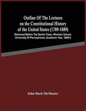 portada Outline Of The Lectures On The Constitutional History Of The United States (1789-1889): Delivered Before The Senior Class, Wharton School, University