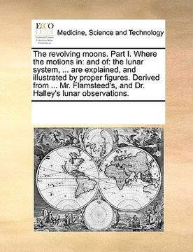 portada the revolving moons. part i. where the motions in: and of: the lunar system, ... are explained, and illustrated by proper figures. derived from ... mr (en Inglés)