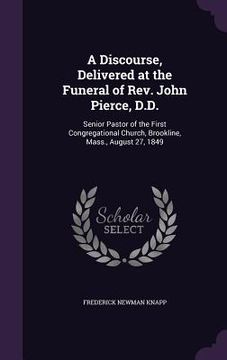 portada A Discourse, Delivered at the Funeral of Rev. John Pierce, D.D.: Senior Pastor of the First Congregational Church, Brookline, Mass., August 27, 1849 (en Inglés)