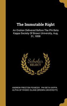 portada The Immutable Right: An Oration Delivered Before The Phi Beta Kappa Society Of Brown University, Aug. 31, 1858 (en Inglés)