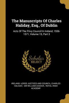 portada The Manuscripts Of Charles Haliday, Esq., Of Dublin: Acts Of The Privy Council In Ireland, 1556-1571, Volume 15, Part 3 (en Inglés)