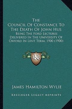 portada the council of constance to the death of john hus: being the ford lectures delivered in the university of oxford in lent term, 1900 (1900) (en Inglés)