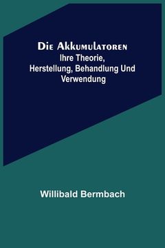 portada Die Akkumulatoren: ihre Theorie, Herstellung, Behandlung und Verwendung (en Alemán)