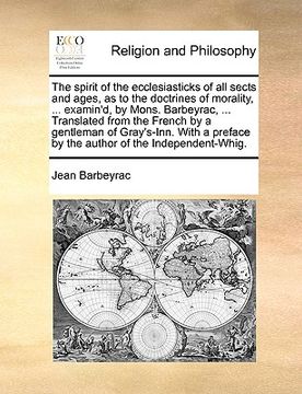 the spirit of the ecclesiasticks of all sects and ages, as to the doctrines of morality, ... examin'd, by mons. barbeyrac, ... translated from the fre (en Inglés)