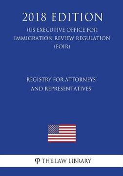 portada Registry for Attorneys and Representatives (Us Executive Office for Immigration Review Regulation) (Eoir) (2018 Edition) (en Inglés)