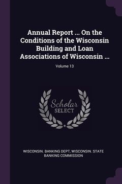 portada Annual Report ... On the Conditions of the Wisconsin Building and Loan Associations of Wisconsin ...; Volume 13 (en Inglés)