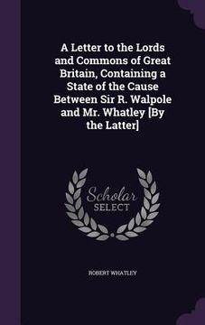 portada A Letter to the Lords and Commons of Great Britain, Containing a State of the Cause Between Sir R. Walpole and Mr. Whatley [By the Latter] (en Inglés)