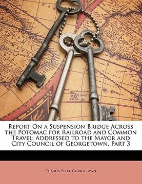 portada report on a suspension bridge across the potomac for railroad and common travel: addressed to the mayor and city council of georgetown, part 3 (en Inglés)