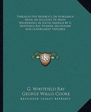 portada through five republics on horseback being an account of many wanderings in south america by g. whitfield ray, pioneer, missionary and government explo (en Inglés)