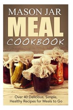 portada Mason Jar Meal Cookbook: Over 40 Delicious, Simple, Healthy Recipes for Meals to Go (en Inglés)