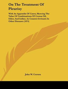 portada on the treatment of pleurisy: with an appendix of cases, showing the value of combinations of croton oil, ether, and iodine, as counter-irritants in (en Inglés)