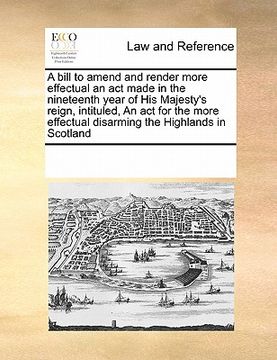 portada a   bill to amend and render more effectual an act made in the nineteenth year of his majesty's reign, intituled, an act for the more effectual disarm