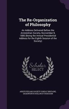 portada The Re-Organization of Philosophy: An Address Delivered Before the Aristotelian Society, Novvember 8, 1886 (Being the Annual Presidential Address for (en Inglés)