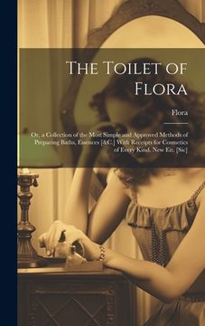 portada The Toilet of Flora: Or, a Collection of the Most Simple and Approved Methods of Preparing Baths, Essences [&C.] With Receipts for Cosmetic (en Inglés)