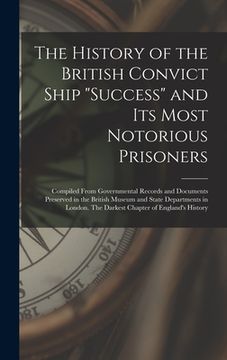 portada The History of the British Convict Ship "Success" and Its Most Notorious Prisoners: Compiled From Governmental Records and Documents Preserved in the