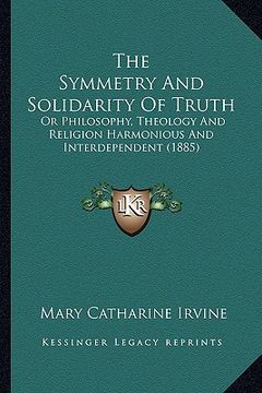 portada the symmetry and solidarity of truth: or philosophy, theology and religion harmonious and interdependent (1885) (in English)