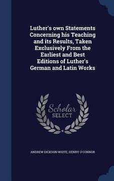 portada Luther's own Statements Concerning his Teaching and its Results, Taken Exclusively From the Earliest and Best Editions of Luther's German and Latin Wo (en Inglés)