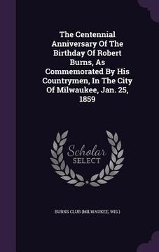 portada The Centennial Anniversary Of The Birthday Of Robert Burns, As Commemorated By His Countrymen, In The City Of Milwaukee, Jan. 25, 1859 (en Inglés)